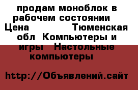 продам моноблок в рабочем состоянии! › Цена ­ 10 000 - Тюменская обл. Компьютеры и игры » Настольные компьютеры   